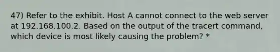 47) Refer to the exhibit. Host A cannot connect to the web server at 192.168.100.2. Based on the output of the tracert command, which device is most likely causing the problem? *