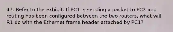 47. Refer to the exhibit. If PC1 is sending a packet to PC2 and routing has been configured between the two routers, what will R1 do with the Ethernet frame header attached by PC1?