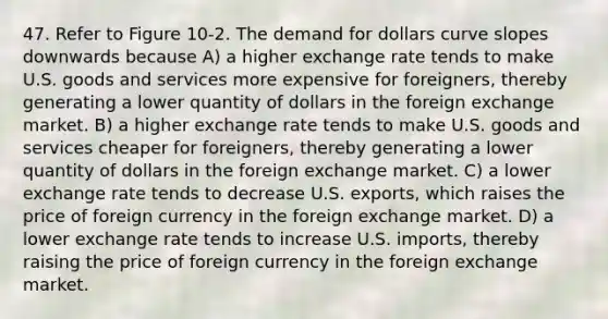 47. Refer to Figure 10-2. The demand for dollars curve slopes downwards because A) a higher exchange rate tends to make U.S. goods and services more expensive for foreigners, thereby generating a lower quantity of dollars in the foreign exchange market. B) a higher exchange rate tends to make U.S. goods and services cheaper for foreigners, thereby generating a lower quantity of dollars in the foreign exchange market. C) a lower exchange rate tends to decrease U.S. exports, which raises the price of foreign currency in the foreign exchange market. D) a lower exchange rate tends to increase U.S. imports, thereby raising the price of foreign currency in the foreign exchange market.