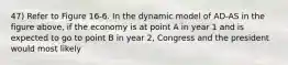 47) Refer to Figure 16-6. In the dynamic model of AD-AS in the figure above, if the economy is at point A in year 1 and is expected to go to point B in year 2, Congress and the president would most likely