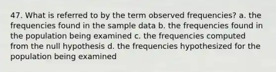 47. What is referred to by the term observed frequencies? a. the frequencies found in the sample data b. the frequencies found in the population being examined c. the frequencies computed from the null hypothesis d. the frequencies hypothesized for the population being examined