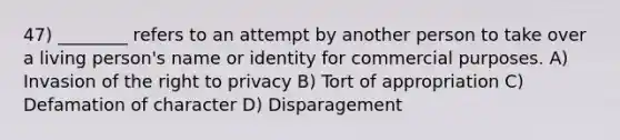 47) ________ refers to an attempt by another person to take over a living person's name or identity for commercial purposes. A) Invasion of the right to privacy B) Tort of appropriation C) Defamation of character D) Disparagement