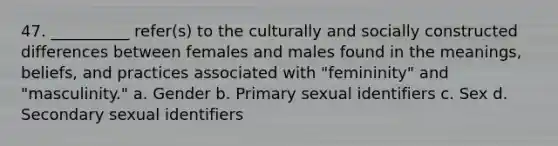 47. __________ refer(s) to the culturally and socially constructed differences between females and males found in the meanings, beliefs, and practices associated with "femininity" and "masculinity."​ a. ​Gender b. ​Primary sexual identifiers c. ​Sex d. ​Secondary sexual identifiers