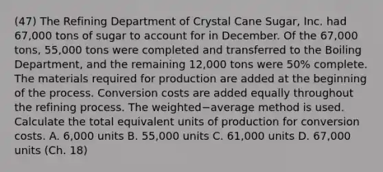 (47) The Refining Department of Crystal Cane​ Sugar, Inc. had 67,000 tons of sugar to account for in December. Of the 67,000 ​tons, 55,000 tons were completed and transferred to the Boiling​ Department, and the remaining 12,000 tons were 50​% complete. The materials required for production are added at the beginning of the process. Conversion costs are added equally throughout the refining process. The weighted−average method is used. Calculate the total equivalent units of production for conversion costs. A. 6,000 units B. 55,000 units C. 61,000 units D. 67,000 units (Ch. 18)