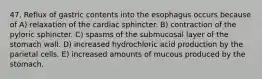 47. Reflux of gastric contents into the esophagus occurs because of A) relaxation of the cardiac sphincter. B) contraction of the pyloric sphincter. C) spasms of the submucosal layer of the stomach wall. D) increased hydrochloric acid production by the parietal cells. E) increased amounts of mucous produced by the stomach.