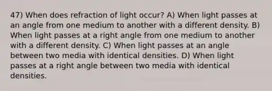 47) When does refraction of light occur? A) When light passes at an angle from one medium to another with a different density. B) When light passes at a right angle from one medium to another with a different density. C) When light passes at an angle between two media with identical densities. D) When light passes at a right angle between two media with identical densities.