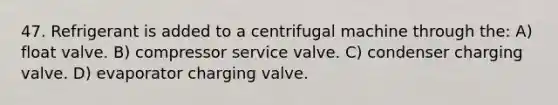 47. Refrigerant is added to a centrifugal machine through the: A) float valve. B) compressor service valve. C) condenser charging valve. D) evaporator charging valve.