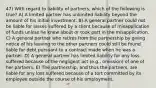 47) With regard to liability of partners, which of the following is true? A) A limited partner has unlimited liability beyond the amount of his initial investment. B) A general partner could not be liable for losses suffered by a client because of misapplication of funds unless he knew about or took part in the misapplication. C) A general partner who retires from the partnership by giving notice of his leaving to the other partners could still be found liable for debt pursuant to a contract made when he was a partner. D) A general partner has limited liability for any loss suffered because of the negligent act (e.g., omission) of one of her partners. E) The partnership, and thus the partners, are liable for any loss suffered because of a tort committed by its employee outside the course of his employment.