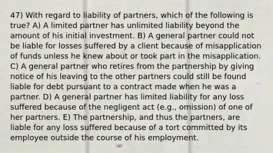 47) With regard to liability of partners, which of the following is true? A) A limited partner has unlimited liability beyond the amount of his initial investment. B) A general partner could not be liable for losses suffered by a client because of misapplication of funds unless he knew about or took part in the misapplication. C) A general partner who retires from the partnership by giving notice of his leaving to the other partners could still be found liable for debt pursuant to a contract made when he was a partner. D) A general partner has limited liability for any loss suffered because of the negligent act (e.g., omission) of one of her partners. E) The partnership, and thus the partners, are liable for any loss suffered because of a tort committed by its employee outside the course of his employment.