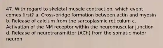 47. With regard to skeletal muscle contraction, which event comes first? a. Cross-bridge formation between actin and myosin b. Release of calcium from the sarcoplasmic reticulum c. Activation of the NM receptor within the neuromuscular junction d. Release of neurotransmitter (ACh) from the somatic motor neuron