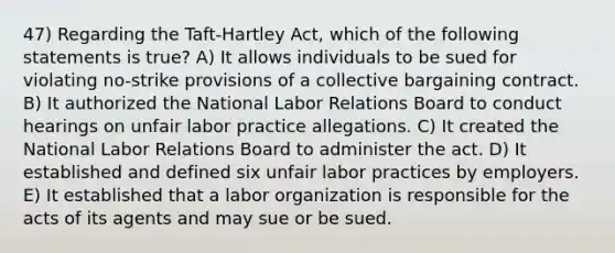 47) Regarding the Taft-Hartley Act, which of the following statements is true? A) It allows individuals to be sued for violating no-strike provisions of a collective bargaining contract. B) It authorized the National Labor Relations Board to conduct hearings on unfair labor practice allegations. C) It created the National Labor Relations Board to administer the act. D) It established and defined six unfair labor practices by employers. E) It established that a labor organization is responsible for the acts of its agents and may sue or be sued.