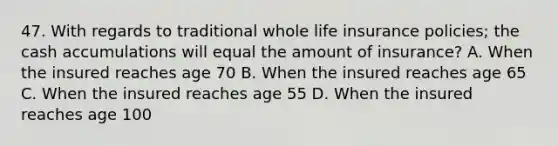 47. With regards to traditional whole life insurance policies; the cash accumulations will equal the amount of insurance? A. When the insured reaches age 70 B. When the insured reaches age 65 C. When the insured reaches age 55 D. When the insured reaches age 100