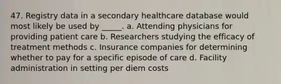 47. Registry data in a secondary healthcare database would most likely be used by _____. a. Attending physicians for providing patient care b. Researchers studying the efficacy of treatment methods c. Insurance companies for determining whether to pay for a specific episode of care d. Facility administration in setting per diem costs