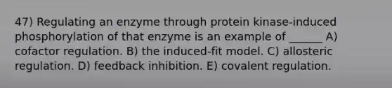 47) Regulating an enzyme through protein kinase-induced phosphorylation of that enzyme is an example of ______ A) cofactor regulation. B) the induced-fit model. C) allosteric regulation. D) feedback inhibition. E) covalent regulation.