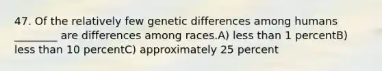 47. Of the relatively few genetic differences among humans ________ are differences among races.A) less than 1 percentB) less than 10 percentC) approximately 25 percent