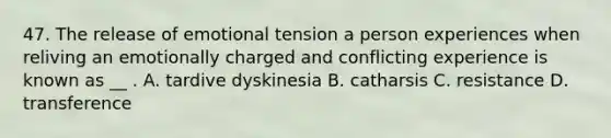 47. The release of emotional tension a person experiences when reliving an emotionally charged and conflicting experience is known as __ . A. tardive dyskinesia B. catharsis C. resistance D. transference