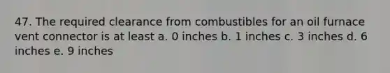 47. The required clearance from combustibles for an oil furnace vent connector is at least a. 0 inches b. 1 inches c. 3 inches d. 6 inches e. 9 inches