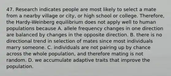 47. Research indicates people are most likely to select a mate from a nearby village or city, or high school or college. Therefore, the Hardy-Weinberg equilibrium does not apply well to human populations because A. allele frequency changes in one direction are balanced by changes in the opposite direction. B. there is no directional trend in selection of mates since most individuals marry someone. C. individuals are not pairing up by chance across the whole population, and therefore mating is not random. D. we accumulate adaptive traits that improve the population.