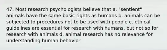 47. Most research psychologists believe that a. "sentient" animals have the same basic rights as humans b. animals can be subjected to procedures not to be used with people c. ethical guidelines are essential for research with humans, but not so for research with animals d. animal research has no relevance for understanding human behavior