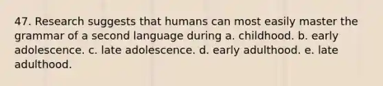 47. Research suggests that humans can most easily master the grammar of a second language during a. childhood. b. early adolescence. c. late adolescence. d. early adulthood. e. late adulthood.