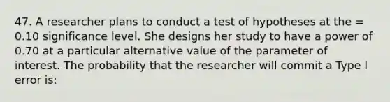 47. A researcher plans to conduct a test of hypotheses at the = 0.10 significance level. She designs her study to have a power of 0.70 at a particular alternative value of the parameter of interest. The probability that the researcher will commit a Type I error is: