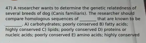 47) A researcher wants to determine the genetic relatedness of several breeds of dog (Canis familiaris). The researcher should compare homologous sequences of ________ that are known to be ________. A) carbohydrates; poorly conserved B) fatty acids; highly conserved C) lipids; poorly conserved D) proteins or nucleic acids; poorly conserved E) amino acids; highly conserved