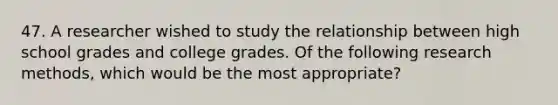 47. A researcher wished to study the relationship between high school grades and college grades. Of the following research methods, which would be the most appropriate?