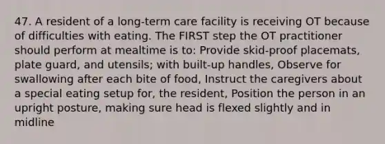 47. A resident of a long-term care facility is receiving OT because of difficulties with eating. The FIRST step the OT practitioner should perform at mealtime is to: Provide skid-proof placemats, plate guard, and utensils; with built-up handles, Observe for swallowing after each bite of food, Instruct the caregivers about a special eating setup for, the resident, Position the person in an upright posture, making sure head is flexed slightly and in midline