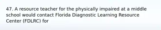 47. A resource teacher for the physically impaired at a middle school would contact Florida Diagnostic Learning Resource Center (FDLRC) for