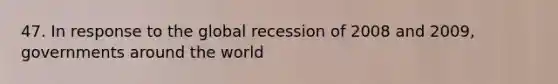 47. In response to the global recession of 2008 and 2009, governments around the world