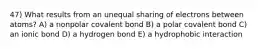 47) What results from an unequal sharing of electrons between atoms? A) a nonpolar covalent bond B) a polar covalent bond C) an ionic bond D) a hydrogen bond E) a hydrophobic interaction