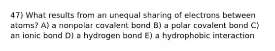 47) What results from an unequal sharing of electrons between atoms? A) a nonpolar covalent bond B) a polar covalent bond C) an ionic bond D) a hydrogen bond E) a hydrophobic interaction