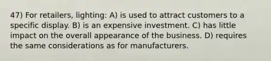 47) For retailers, lighting: A) is used to attract customers to a specific display. B) is an expensive investment. C) has little impact on the overall appearance of the business. D) requires the same considerations as for manufacturers.