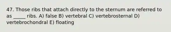 47. Those ribs that attach directly to the sternum are referred to as _____ ribs. A) false B) vertebral C) vertebrosternal D) vertebrochondral E) floating