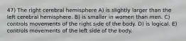 47) The right cerebral hemisphere A) is slightly larger than the left cerebral hemisphere. B) is smaller in women than men. C) controls movements of the right side of the body. D) is logical. E) controls movements of the left side of the body.