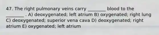 47. The right pulmonary veins carry ________ blood to the ________ . A) deoxygenated; left atrium B) oxygenated; right lung C) deoxygenated; superior vena cava D) deoxygenated; right atrium E) oxygenated; left atrium