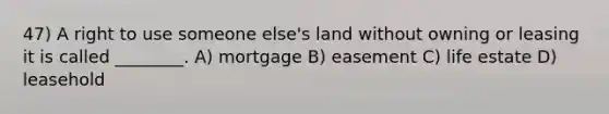 47) A right to use someone else's land without owning or leasing it is called ________. A) mortgage B) easement C) life estate D) leasehold