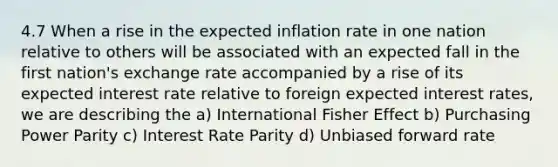 4.7 When a rise in the expected inflation rate in one nation relative to others will be associated with an expected fall in the first nation's exchange rate accompanied by a rise of its expected interest rate relative to foreign expected interest rates, we are describing the a) International Fisher Effect b) Purchasing Power Parity c) Interest Rate Parity d) Unbiased forward rate