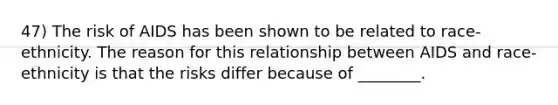 47) The risk of AIDS has been shown to be related to race-ethnicity. The reason for this relationship between AIDS and race-ethnicity is that the risks differ because of ________.