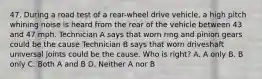 47. During a road test of a rear-wheel drive vehicle, a high pitch whining noise is heard from the rear of the vehicle between 43 and 47 mph. Technician A says that worn ring and pinion gears could be the cause Technician B says that worn driveshaft universal joints could be the cause. Who is right? A. A only B. B only C. Both A and B D. Neither A nor B