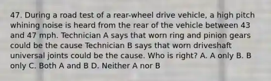 47. During a road test of a rear-wheel drive vehicle, a high pitch whining noise is heard from the rear of the vehicle between 43 and 47 mph. Technician A says that worn ring and pinion gears could be the cause Technician B says that worn driveshaft universal joints could be the cause. Who is right? A. A only B. B only C. Both A and B D. Neither A nor B