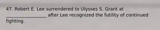 47. Robert E. Lee surrendered to Ulysses S. Grant at __________________ after Lee recognized the futility of continued fighting.