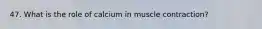 47. What is the role of calcium in muscle contraction?