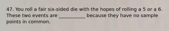 47. You roll a fair six-sided die with the hopes of rolling a 5 or a 6. These two events are ___________ because they have no sample points in common.