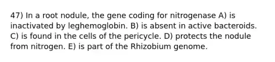 47) In a root nodule, the gene coding for nitrogenase A) is inactivated by leghemoglobin. B) is absent in active bacteroids. C) is found in the cells of the pericycle. D) protects the nodule from nitrogen. E) is part of the Rhizobium genome.