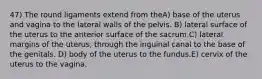 47) The round ligaments extend from theA) base of the uterus and vagina to the lateral walls of the pelvis. B) lateral surface of the uterus to the anterior surface of the sacrum.C) lateral margins of the uterus, through the inguinal canal to the base of the genitals. D) body of the uterus to the fundus.E) cervix of the uterus to the vagina.