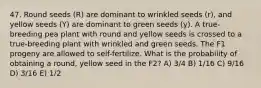 47. Round seeds (R) are dominant to wrinkled seeds (r), and yellow seeds (Y) are dominant to green seeds (y). A true-breeding pea plant with round and yellow seeds is crossed to a true-breeding plant with wrinkled and green seeds. The F1 progeny are allowed to self-fertilize. What is the probability of obtaining a round, yellow seed in the F2? A) 3/4 B) 1/16 C) 9/16 D) 3/16 E) 1/2