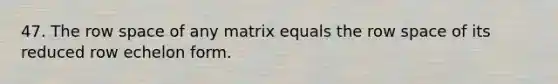 47. The row space of any matrix equals the row space of its reduced row echelon form.