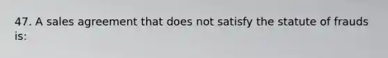 47. A sales agreement that does not satisfy the statute of frauds is: