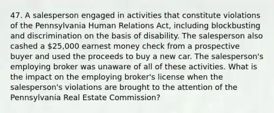 47. A salesperson engaged in activities that constitute violations of the Pennsylvania Human Relations Act, including blockbusting and discrimination on the basis of disability. The salesperson also cashed a 25,000 earnest money check from a prospective buyer and used the proceeds to buy a new car. The salesperson's employing broker was unaware of all of these activities. What is the impact on the employing broker's license when the salesperson's violations are brought to the attention of the Pennsylvania Real Estate Commission?